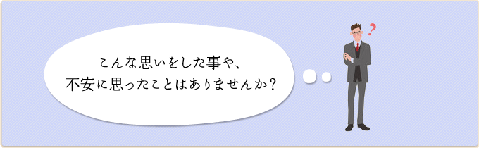 こんな思いをした事や、不安に思ったことはありませんか？